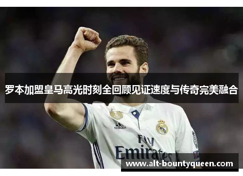 罗本加盟皇马高光时刻全回顾见证速度与传奇完美融合 罗本加盟皇马高光时刻全回顾见证速度与传奇完美融合