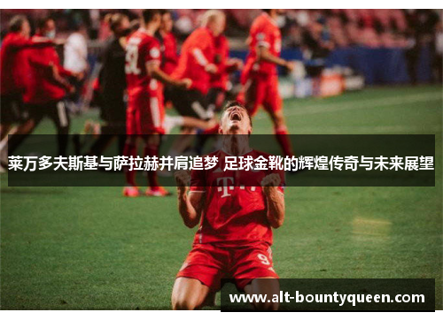 莱万多夫斯基与萨拉赫并肩追梦 足球金靴的辉煌传奇与未来展望 莱万多夫斯基与萨拉赫并肩追梦 足球金靴的辉煌传奇与未来展望