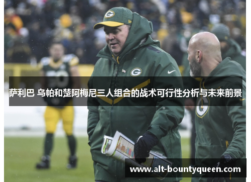 萨利巴 乌帕和楚阿梅尼三人组合的战术可行性分析与未来前景 萨利巴 乌帕和楚阿梅尼三人组合的战术可行性分析与未来前景