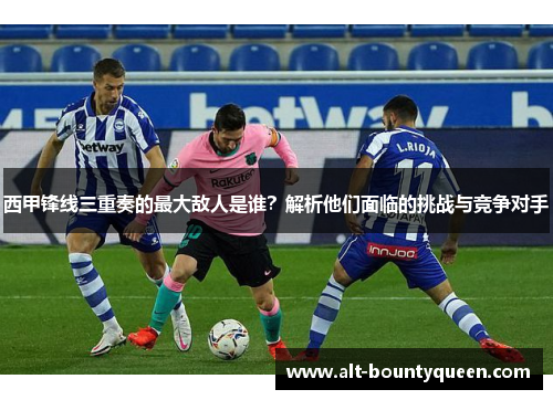 西甲锋线三重奏的最大敌人是谁？解析他们面临的挑战与竞争对手