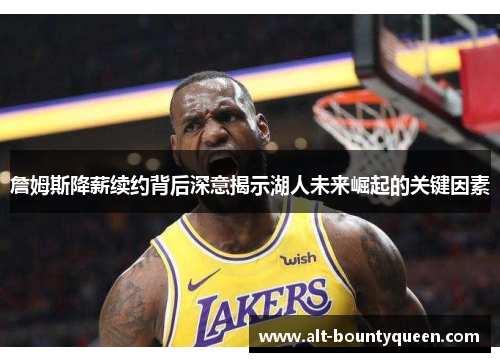 詹姆斯降薪续约背后深意揭示湖人未来崛起的关键因素