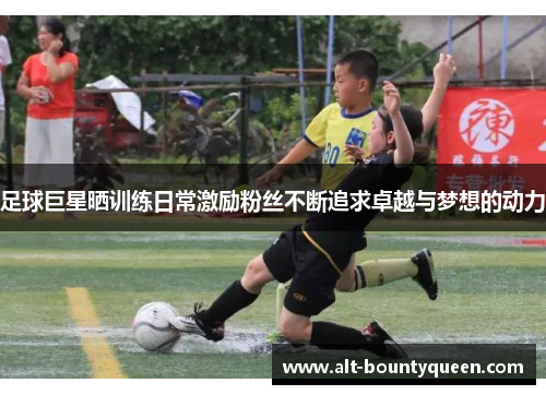 足球巨星晒训练日常激励粉丝不断追求卓越与梦想的动力