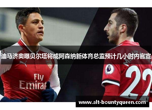 迪马济奥曝贝尔塔将成阿森纳新体育总监预计几小时内官宣