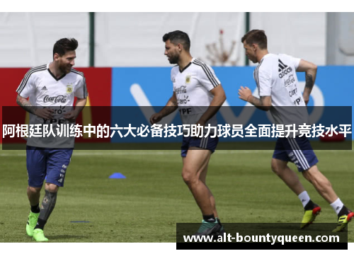阿根廷队训练中的六大必备技巧助力球员全面提升竞技水平