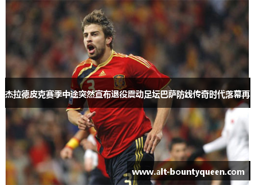杰拉德皮克赛季中途突然宣布退役震动足坛巴萨防线传奇时代落幕再