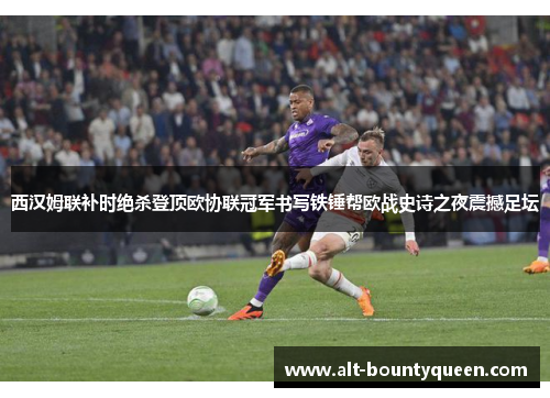 西汉姆联补时绝杀登顶欧协联冠军书写铁锤帮欧战史诗之夜震撼足坛