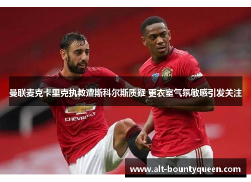 曼联麦克卡里克执教遭斯科尔斯质疑 更衣室气氛敏感引发关注